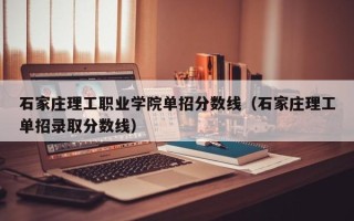 石家庄理工职业学院单招分数线（石家庄理工单招录取分数线）