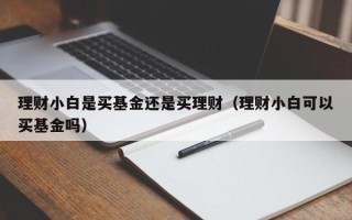 理财小白是买基金还是买理财（理财小白可以买基金吗）