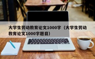 大学生劳动教育论文1000字（大学生劳动教育论文1000字题目）