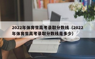 2022年体育生高考录取分数线（2022年体育生高考录取分数线是多少）