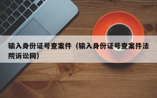 输入身份证号查案件（输入身份证号查案件法院诉讼网）