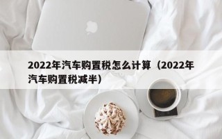 2022年汽车购置税怎么计算（2022年汽车购置税减半）