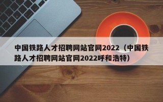 中国铁路人才招聘网站官网2022（中国铁路人才招聘网站官网2022呼和浩特）