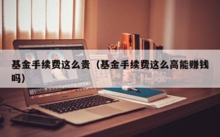 基金手续费这么贵（基金手续费这么高能赚钱吗）