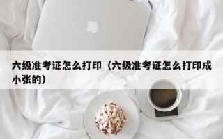 六级准考证怎么打印（六级准考证怎么打印成小张的）