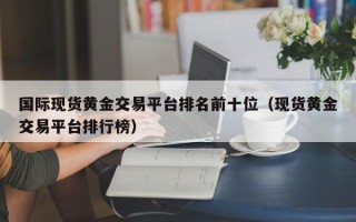 国际现货黄金交易平台排名前十位（现货黄金交易平台排行榜）