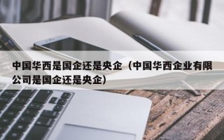 中国华西是国企还是央企（中国华西企业有限公司是国企还是央企）