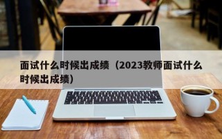 面试什么时候出成绩（2023教师面试什么时候出成绩）