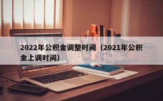 2022年公积金调整时间（2021年公积金上调时间）