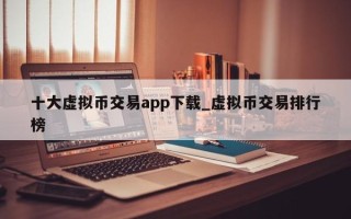 十大虚拟币交易app下载_虚拟币交易排行榜