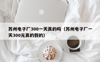 苏州电子厂300一天真的吗（苏州电子厂一天300元真的假的）