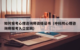 如何报考心理咨询师资格证书（中科院心理咨询师报考入口官网）