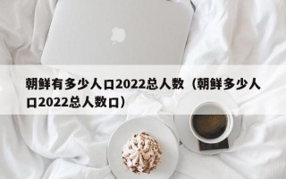 朝鲜有多少人口2022总人数（朝鲜多少人口2022总人数口）