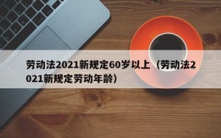 劳动法2021新规定60岁以上（劳动法2021新规定劳动年龄）