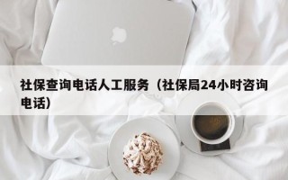 社保查询电话人工服务（社保局24小时咨询电话）