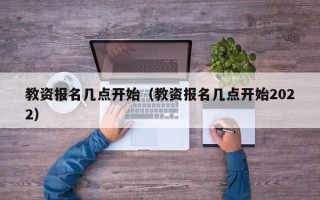 教资报名几点开始（教资报名几点开始2022）