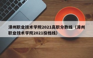 漳州职业技术学院2021高职分数线（漳州职业技术学院2021投档线）