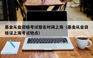 基金从业资格考试报名时间上海（基金从业资格证上海考试地点）