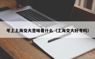 考上上海交大意味着什么（上海交大好考吗）