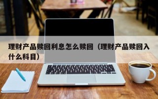 理财产品赎回利息怎么赎回（理财产品赎回入什么科目）