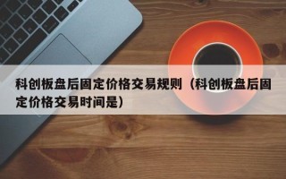 科创板盘后固定价格交易规则（科创板盘后固定价格交易时间是）