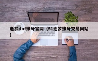 逝梦dnf账号官网（51逝梦账号交易网站）