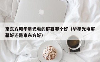 京东方和华星光电的屏幕哪个好（华星光电屏幕好还是京东方好）