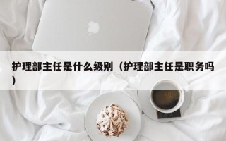 护理部主任是什么级别（护理部主任是职务吗）