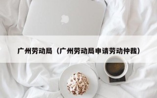 广州劳动局（广州劳动局申请劳动仲裁）