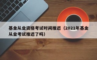 基金从业资格考试时间推迟（2021年基金从业考试推迟了吗）