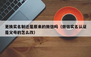 更换实名制还是原来的微信吗（微信实名认证是父母的怎么改）