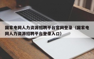 国家电网人力资源招聘平台官网登录（国家电网人力资源招聘平台登录入口）