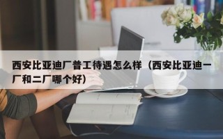 西安比亚迪厂普工待遇怎么样（西安比亚迪一厂和二厂哪个好）