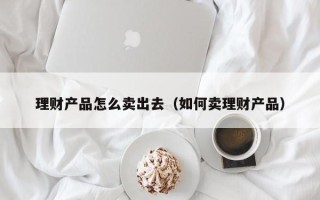 理财产品怎么卖出去（如何卖理财产品）