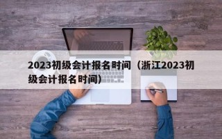 2023初级会计报名时间（浙江2023初级会计报名时间）