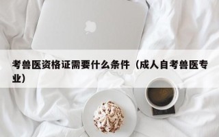 考兽医资格证需要什么条件（成人自考兽医专业）