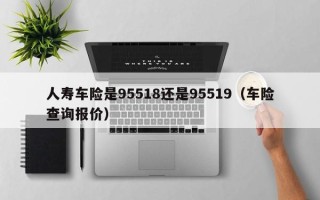 人寿车险是95518还是95519（车险查询报价）