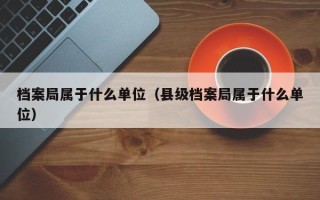 档案局属于什么单位（县级档案局属于什么单位）