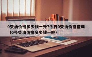 0柴油价格多少钱一升?今日0柴油价格查询（0号柴油价格多少钱一吨）