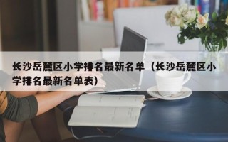 长沙岳麓区小学排名最新名单（长沙岳麓区小学排名最新名单表）