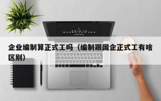 企业编制算正式工吗（编制跟国企正式工有啥区别）