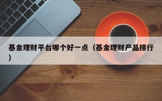 基金理财平台哪个好一点（基金理财产品排行）