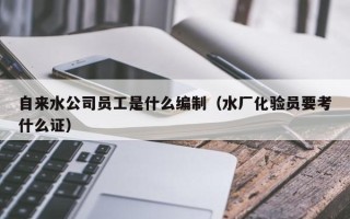 自来水公司员工是什么编制（水厂化验员要考什么证）