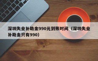 深圳失业补助金990元到账时间（深圳失业补助金只有990）