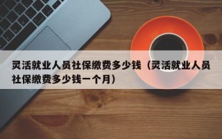 灵活就业人员社保缴费多少钱（灵活就业人员社保缴费多少钱一个月）