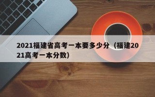 2021福建省高考一本要多少分（福建2021高考一本分数）