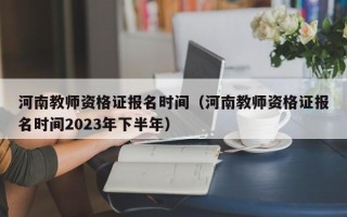 河南教师资格证报名时间（河南教师资格证报名时间2023年下半年）