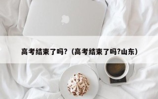 高考结束了吗?（高考结束了吗?山东）