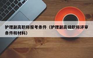 护理副高职称报考条件（护理副高级职称评审条件和材料）