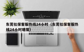 东莞社保客服热线24小时（东莞社保客服热线24小时塘厦）